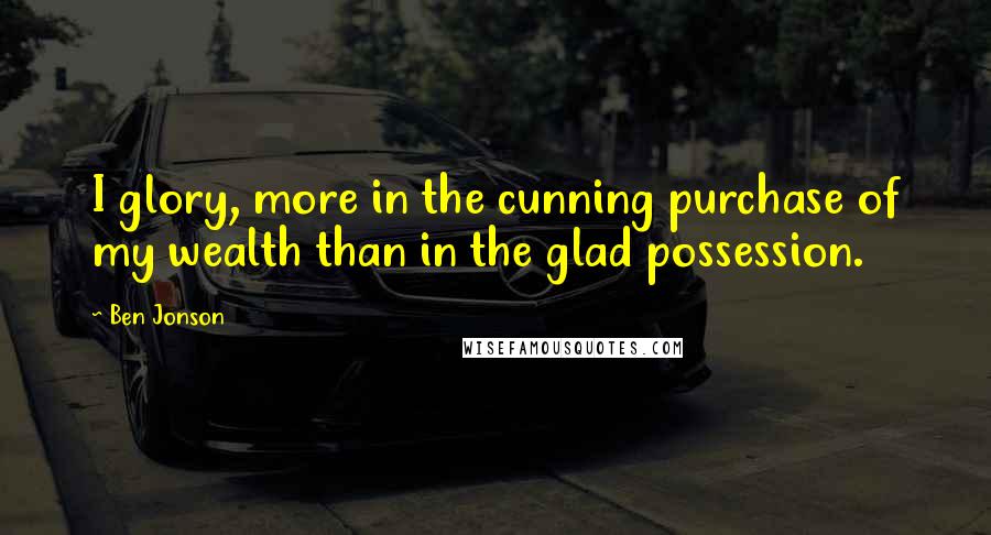 Ben Jonson Quotes: I glory, more in the cunning purchase of my wealth than in the glad possession.