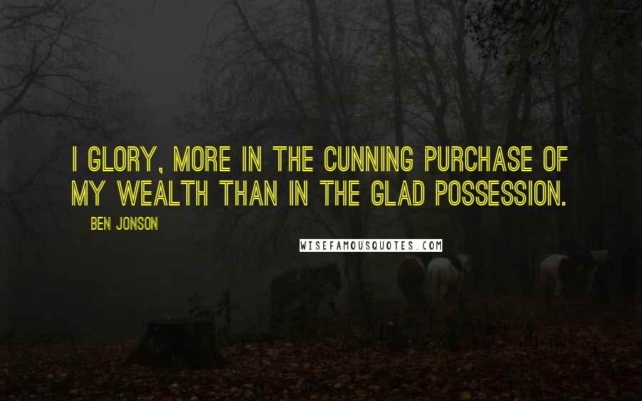 Ben Jonson Quotes: I glory, more in the cunning purchase of my wealth than in the glad possession.