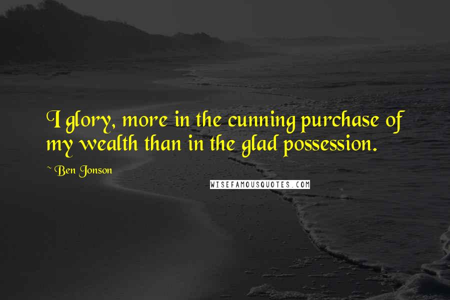 Ben Jonson Quotes: I glory, more in the cunning purchase of my wealth than in the glad possession.