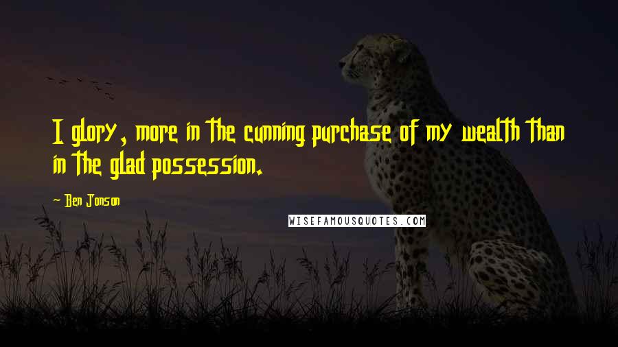 Ben Jonson Quotes: I glory, more in the cunning purchase of my wealth than in the glad possession.