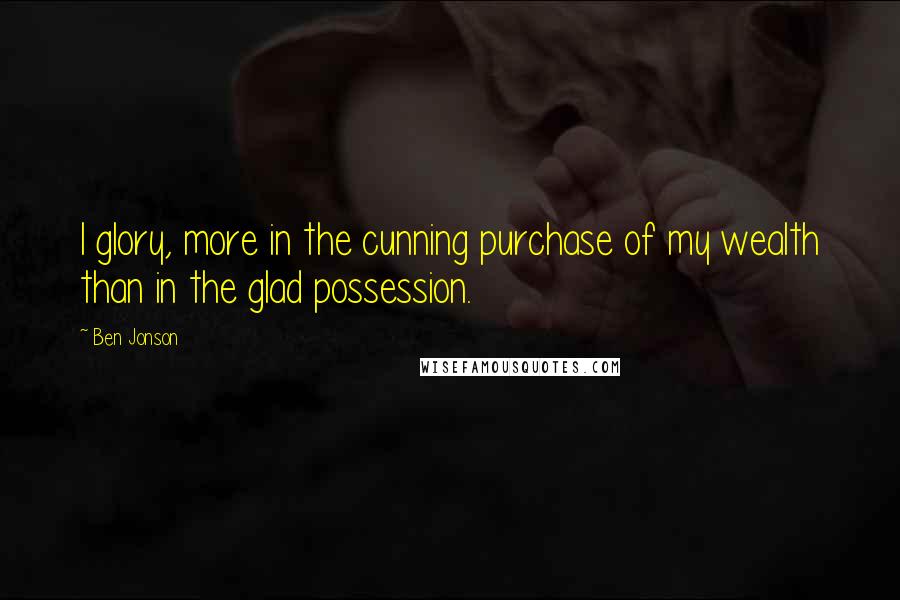 Ben Jonson Quotes: I glory, more in the cunning purchase of my wealth than in the glad possession.