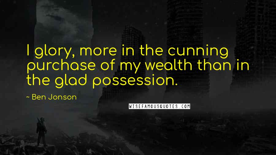Ben Jonson Quotes: I glory, more in the cunning purchase of my wealth than in the glad possession.