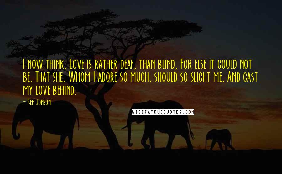 Ben Jonson Quotes: I now think, Love is rather deaf, than blind, For else it could not be, That she, Whom I adore so much, should so slight me, And cast my love behind.