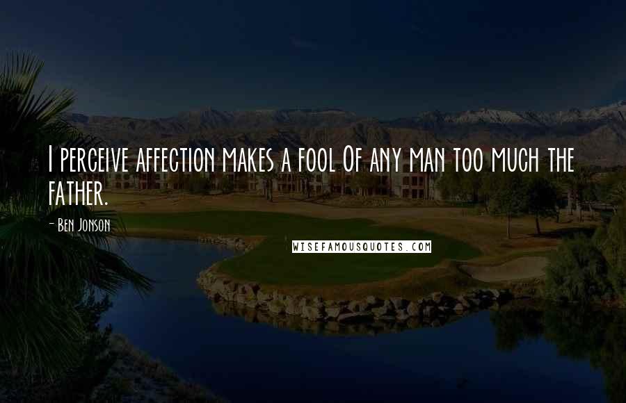 Ben Jonson Quotes: I perceive affection makes a fool Of any man too much the father.