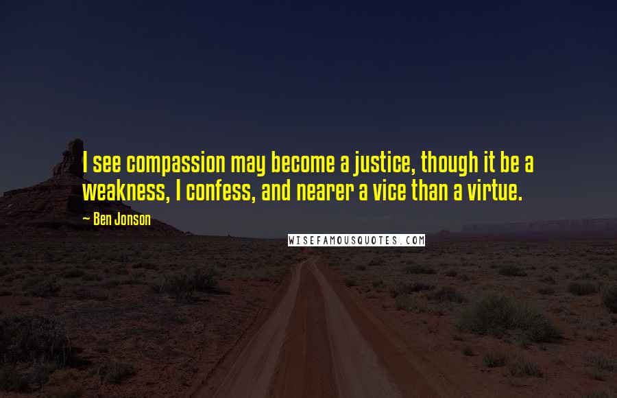 Ben Jonson Quotes: I see compassion may become a justice, though it be a weakness, I confess, and nearer a vice than a virtue.