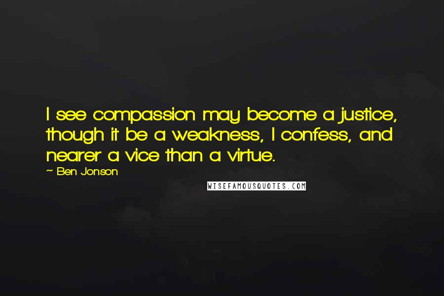 Ben Jonson Quotes: I see compassion may become a justice, though it be a weakness, I confess, and nearer a vice than a virtue.