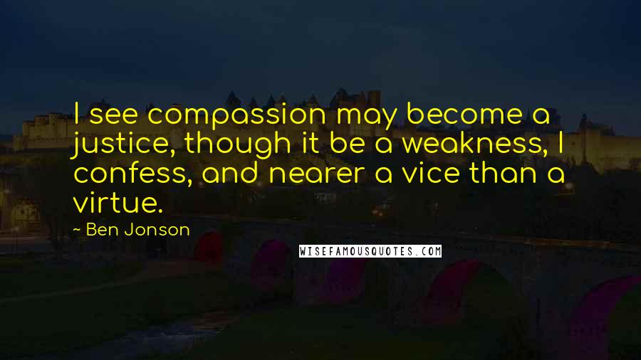Ben Jonson Quotes: I see compassion may become a justice, though it be a weakness, I confess, and nearer a vice than a virtue.