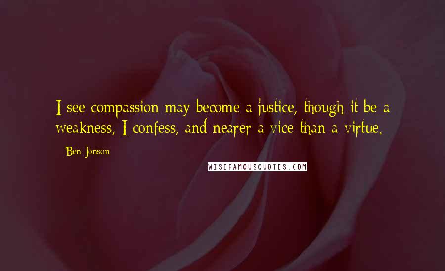 Ben Jonson Quotes: I see compassion may become a justice, though it be a weakness, I confess, and nearer a vice than a virtue.