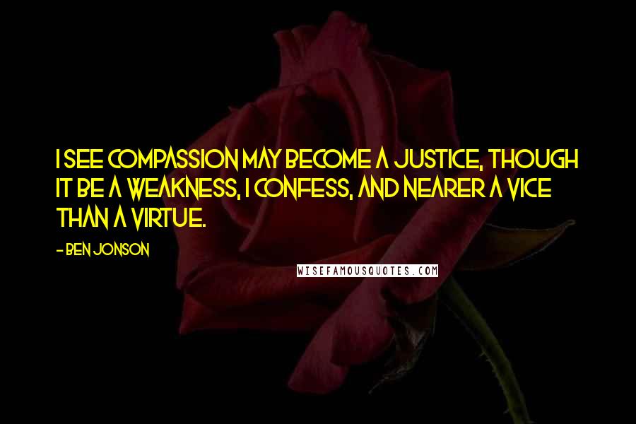 Ben Jonson Quotes: I see compassion may become a justice, though it be a weakness, I confess, and nearer a vice than a virtue.