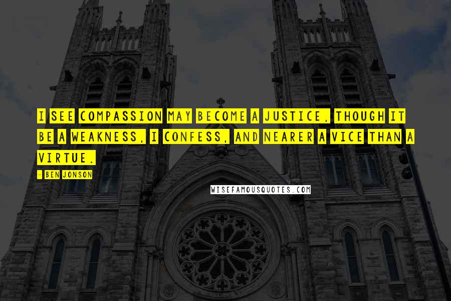 Ben Jonson Quotes: I see compassion may become a justice, though it be a weakness, I confess, and nearer a vice than a virtue.