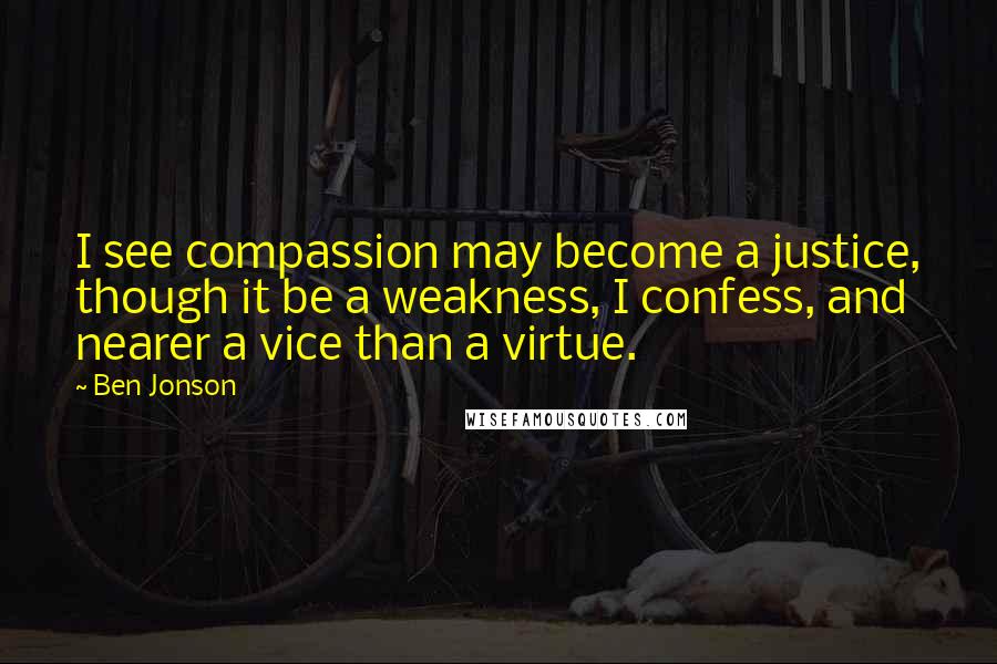 Ben Jonson Quotes: I see compassion may become a justice, though it be a weakness, I confess, and nearer a vice than a virtue.