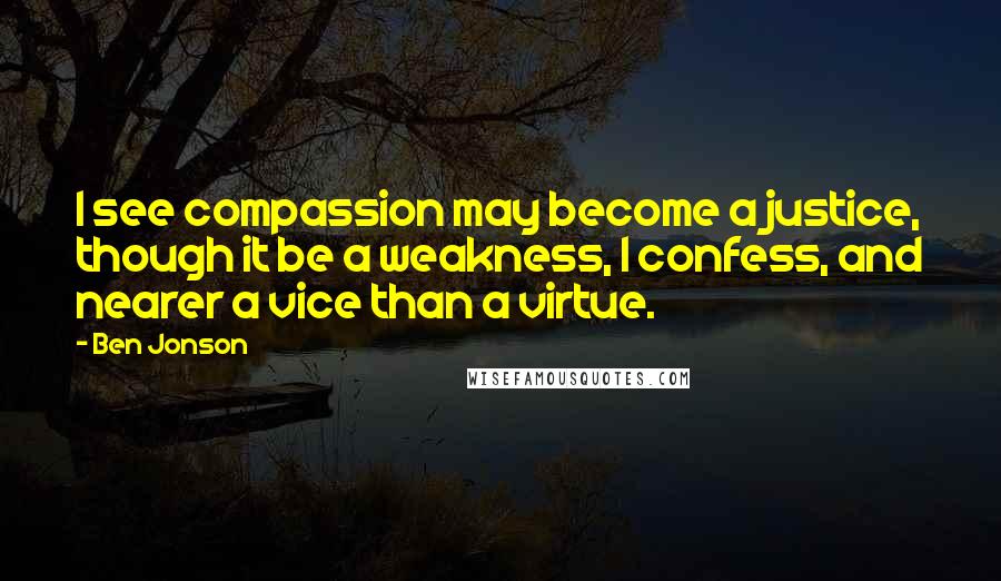 Ben Jonson Quotes: I see compassion may become a justice, though it be a weakness, I confess, and nearer a vice than a virtue.