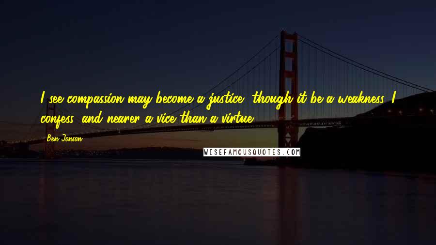 Ben Jonson Quotes: I see compassion may become a justice, though it be a weakness, I confess, and nearer a vice than a virtue.