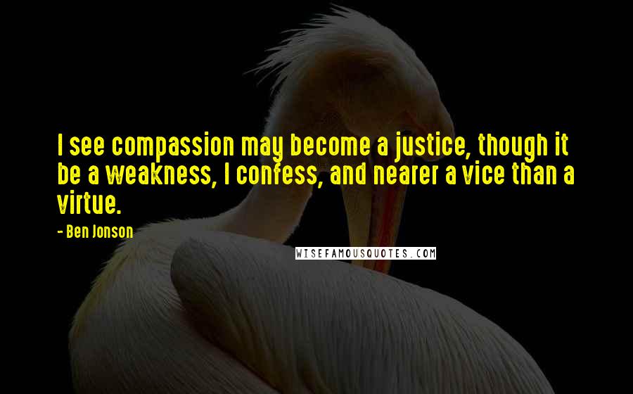 Ben Jonson Quotes: I see compassion may become a justice, though it be a weakness, I confess, and nearer a vice than a virtue.