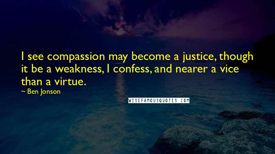 Ben Jonson Quotes: I see compassion may become a justice, though it be a weakness, I confess, and nearer a vice than a virtue.