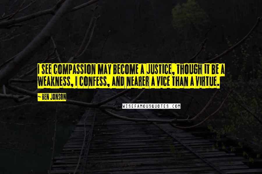 Ben Jonson Quotes: I see compassion may become a justice, though it be a weakness, I confess, and nearer a vice than a virtue.