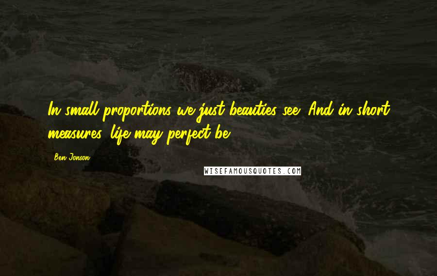 Ben Jonson Quotes: In small proportions we just beauties see; And in short measures, life may perfect be.