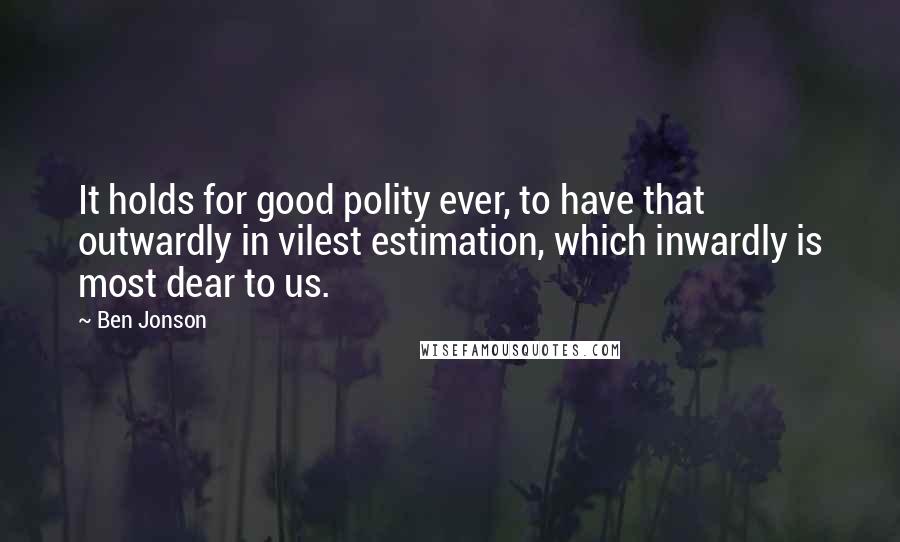 Ben Jonson Quotes: It holds for good polity ever, to have that outwardly in vilest estimation, which inwardly is most dear to us.
