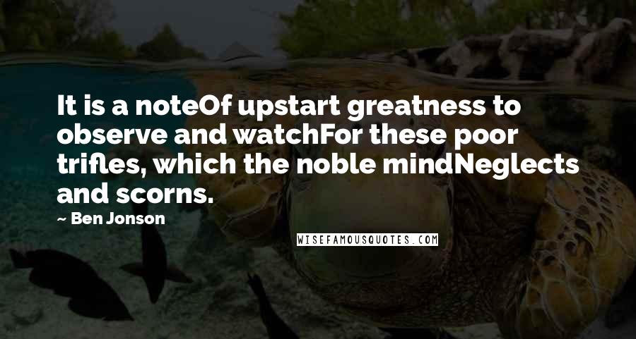 Ben Jonson Quotes: It is a noteOf upstart greatness to observe and watchFor these poor trifles, which the noble mindNeglects and scorns.