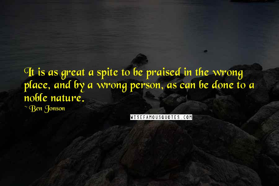 Ben Jonson Quotes: It is as great a spite to be praised in the wrong place, and by a wrong person, as can be done to a noble nature.