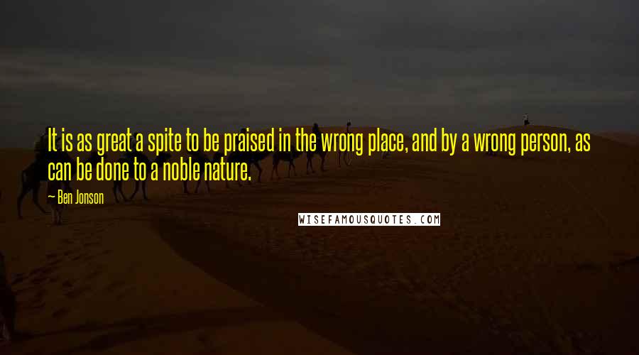 Ben Jonson Quotes: It is as great a spite to be praised in the wrong place, and by a wrong person, as can be done to a noble nature.