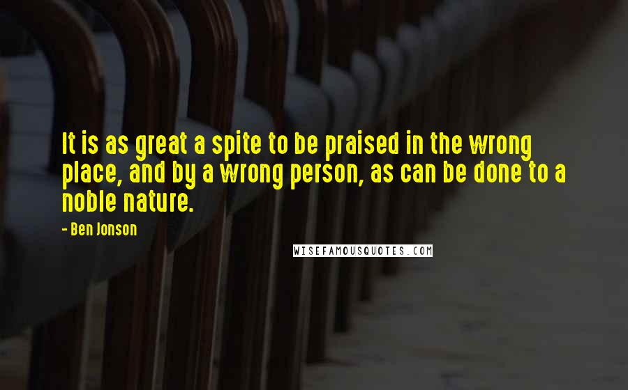 Ben Jonson Quotes: It is as great a spite to be praised in the wrong place, and by a wrong person, as can be done to a noble nature.