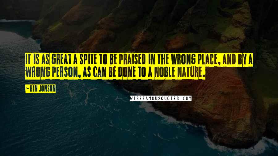 Ben Jonson Quotes: It is as great a spite to be praised in the wrong place, and by a wrong person, as can be done to a noble nature.