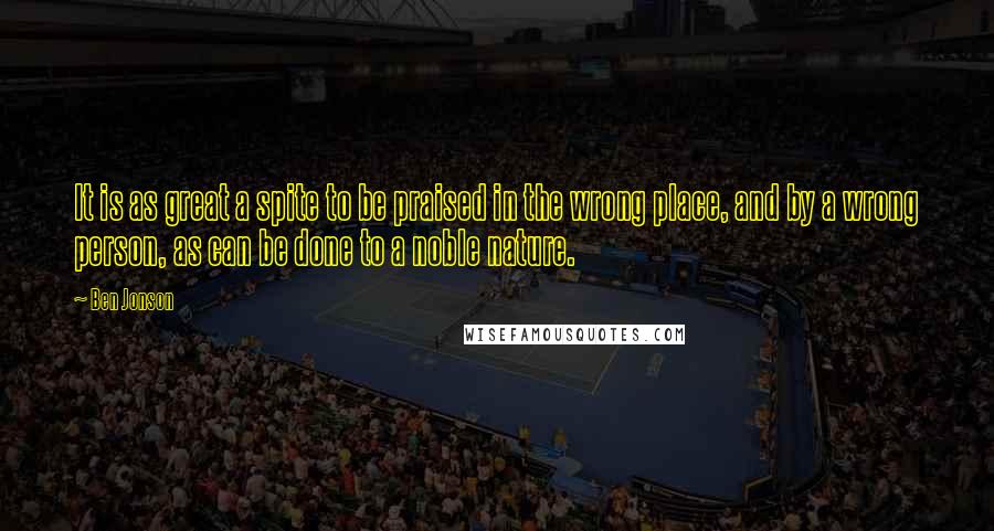 Ben Jonson Quotes: It is as great a spite to be praised in the wrong place, and by a wrong person, as can be done to a noble nature.