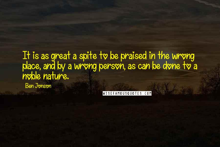 Ben Jonson Quotes: It is as great a spite to be praised in the wrong place, and by a wrong person, as can be done to a noble nature.