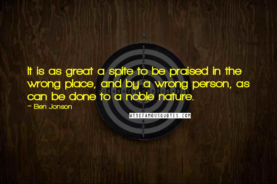 Ben Jonson Quotes: It is as great a spite to be praised in the wrong place, and by a wrong person, as can be done to a noble nature.