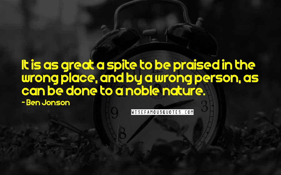 Ben Jonson Quotes: It is as great a spite to be praised in the wrong place, and by a wrong person, as can be done to a noble nature.