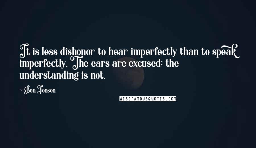 Ben Jonson Quotes: It is less dishonor to hear imperfectly than to speak imperfectly. The ears are excused; the understanding is not.
