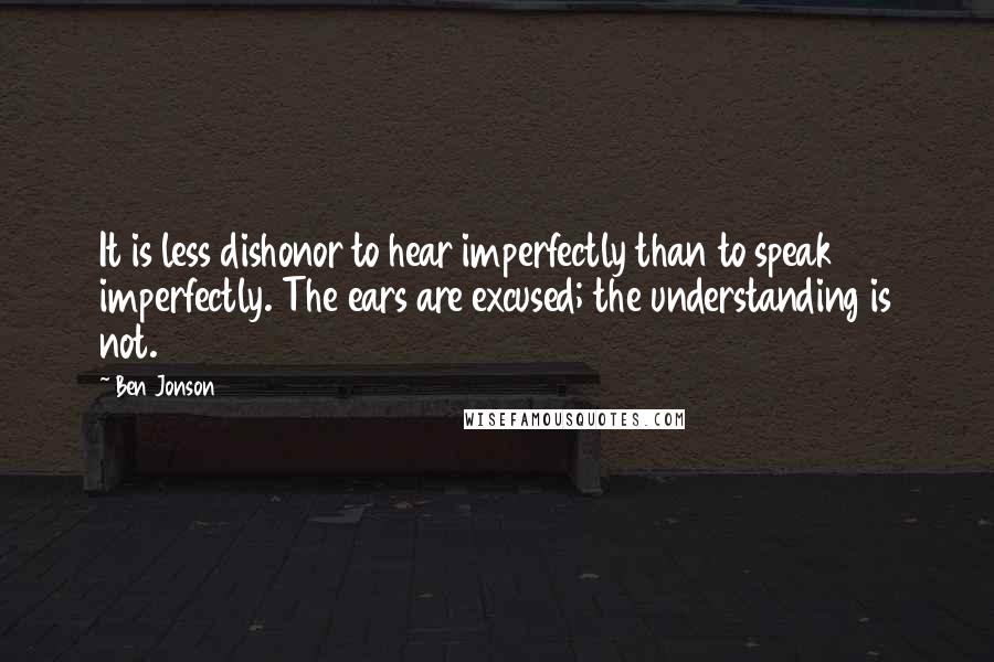 Ben Jonson Quotes: It is less dishonor to hear imperfectly than to speak imperfectly. The ears are excused; the understanding is not.