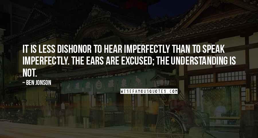 Ben Jonson Quotes: It is less dishonor to hear imperfectly than to speak imperfectly. The ears are excused; the understanding is not.