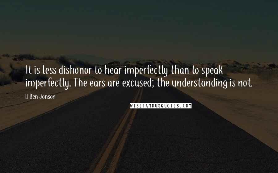 Ben Jonson Quotes: It is less dishonor to hear imperfectly than to speak imperfectly. The ears are excused; the understanding is not.