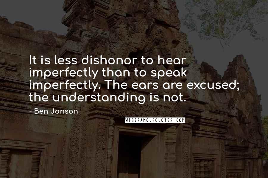 Ben Jonson Quotes: It is less dishonor to hear imperfectly than to speak imperfectly. The ears are excused; the understanding is not.