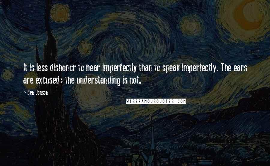 Ben Jonson Quotes: It is less dishonor to hear imperfectly than to speak imperfectly. The ears are excused; the understanding is not.