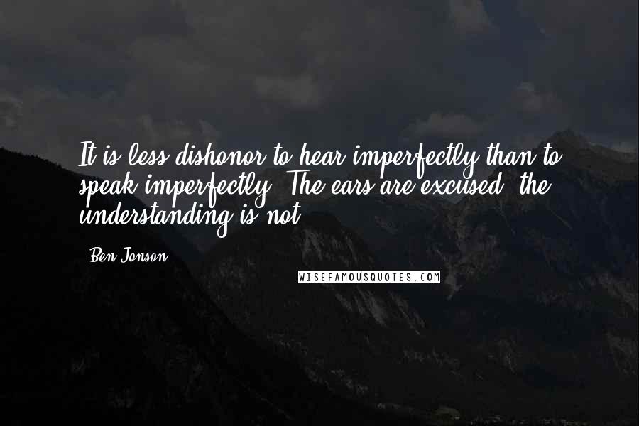 Ben Jonson Quotes: It is less dishonor to hear imperfectly than to speak imperfectly. The ears are excused; the understanding is not.