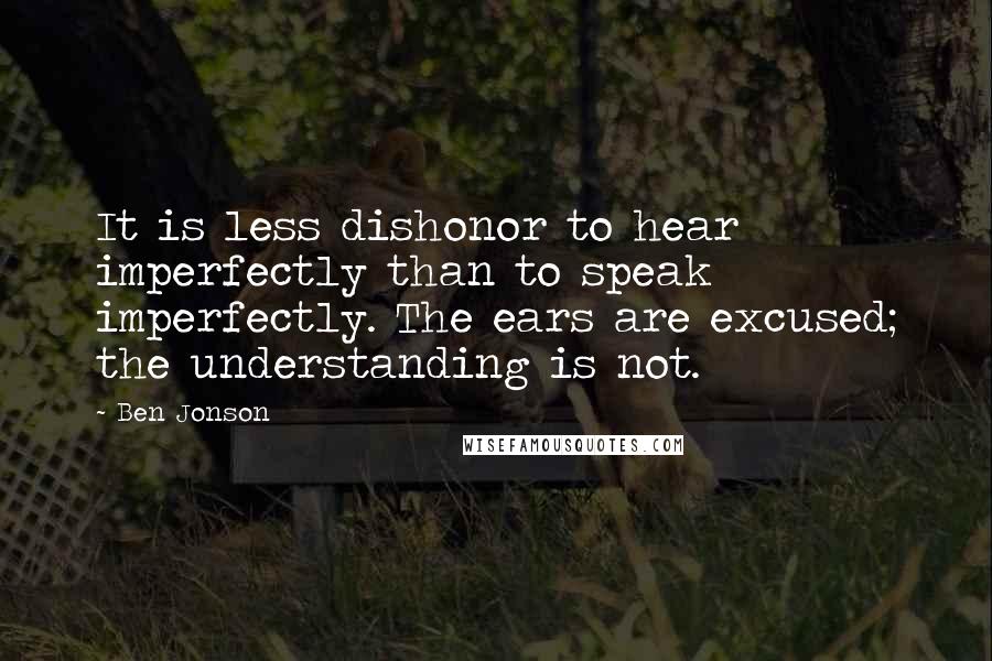 Ben Jonson Quotes: It is less dishonor to hear imperfectly than to speak imperfectly. The ears are excused; the understanding is not.