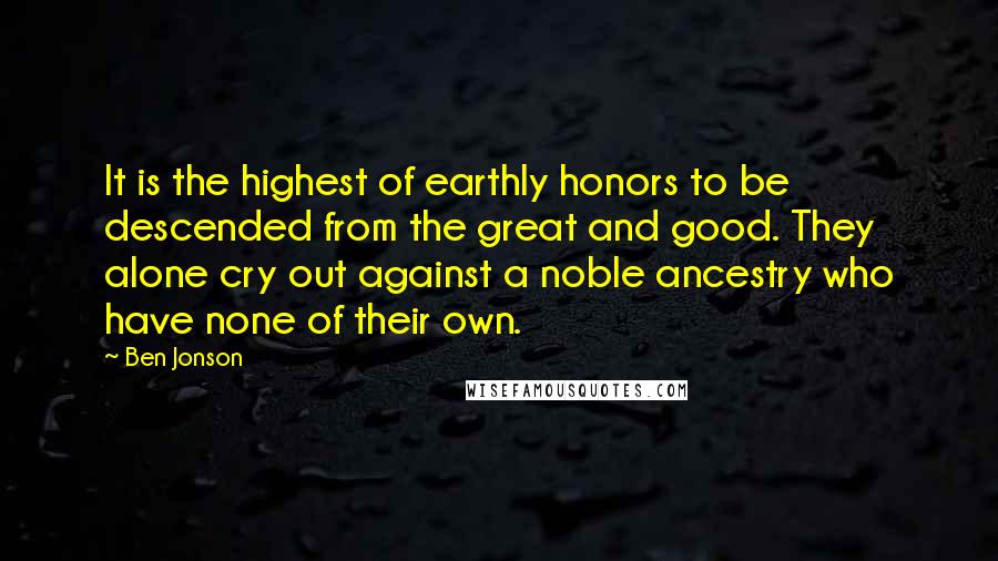 Ben Jonson Quotes: It is the highest of earthly honors to be descended from the great and good. They alone cry out against a noble ancestry who have none of their own.
