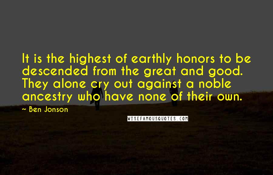 Ben Jonson Quotes: It is the highest of earthly honors to be descended from the great and good. They alone cry out against a noble ancestry who have none of their own.