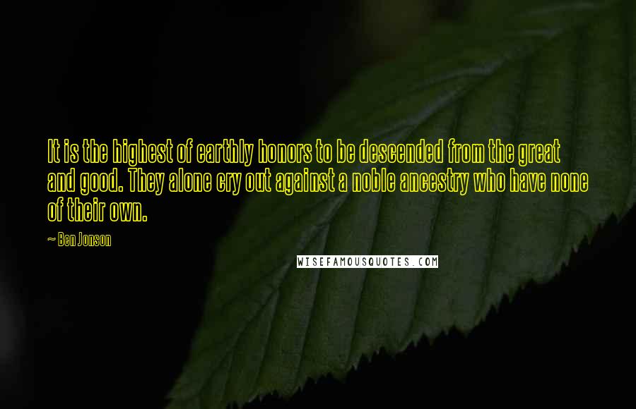 Ben Jonson Quotes: It is the highest of earthly honors to be descended from the great and good. They alone cry out against a noble ancestry who have none of their own.