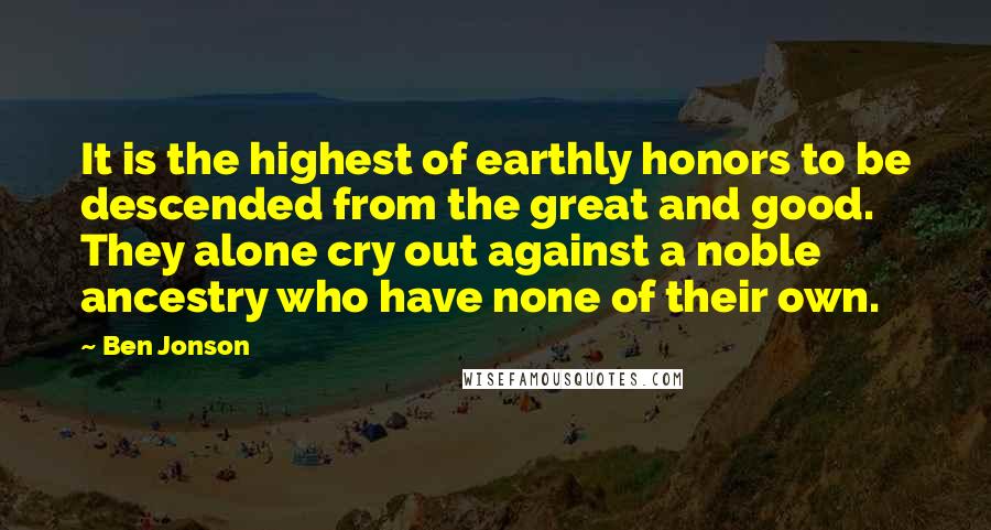 Ben Jonson Quotes: It is the highest of earthly honors to be descended from the great and good. They alone cry out against a noble ancestry who have none of their own.