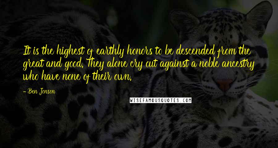 Ben Jonson Quotes: It is the highest of earthly honors to be descended from the great and good. They alone cry out against a noble ancestry who have none of their own.