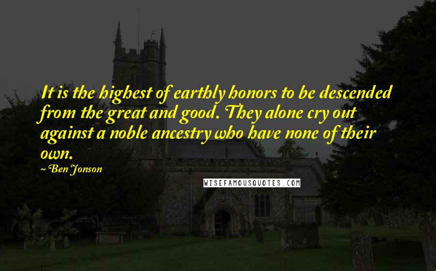 Ben Jonson Quotes: It is the highest of earthly honors to be descended from the great and good. They alone cry out against a noble ancestry who have none of their own.