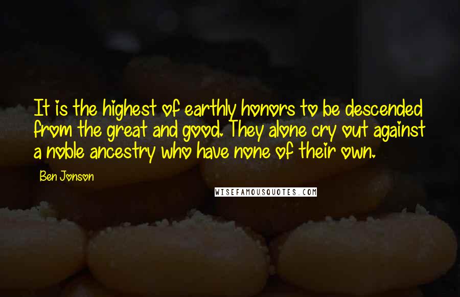 Ben Jonson Quotes: It is the highest of earthly honors to be descended from the great and good. They alone cry out against a noble ancestry who have none of their own.