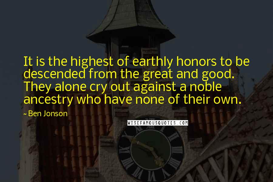 Ben Jonson Quotes: It is the highest of earthly honors to be descended from the great and good. They alone cry out against a noble ancestry who have none of their own.