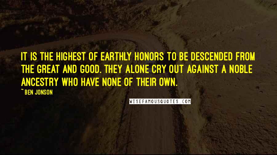 Ben Jonson Quotes: It is the highest of earthly honors to be descended from the great and good. They alone cry out against a noble ancestry who have none of their own.