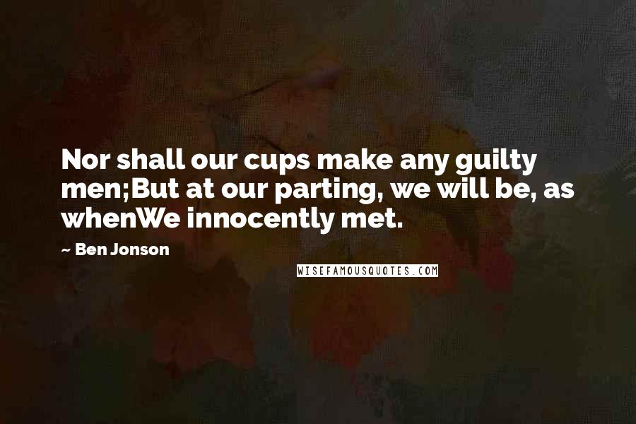 Ben Jonson Quotes: Nor shall our cups make any guilty men;But at our parting, we will be, as whenWe innocently met.