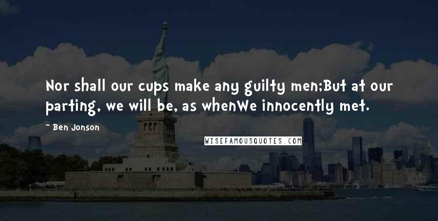 Ben Jonson Quotes: Nor shall our cups make any guilty men;But at our parting, we will be, as whenWe innocently met.